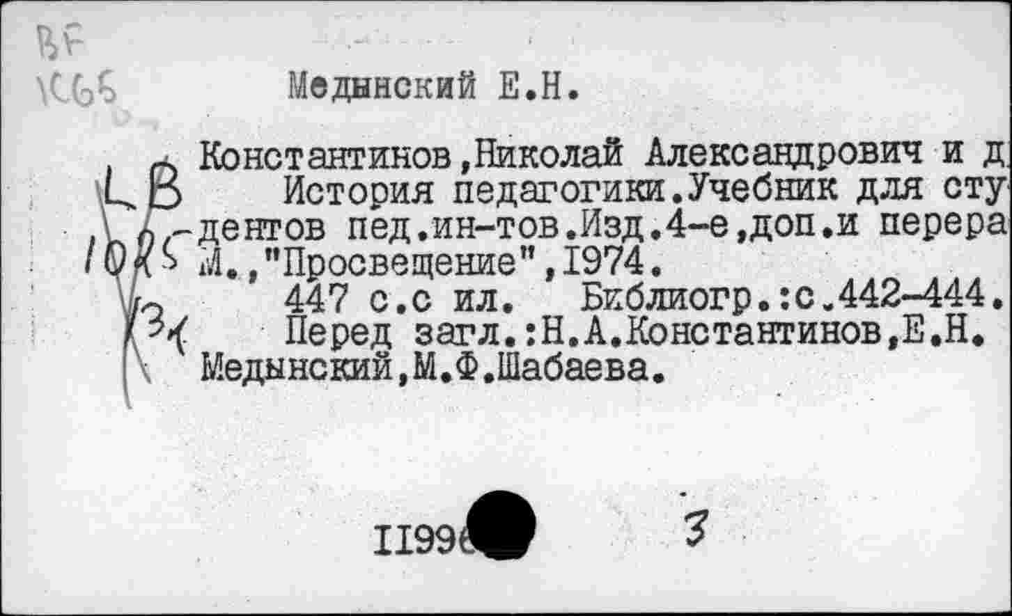 ﻿Медынский Е.Н.
Константинов»Николай Александрович и д.
История педагогики.Учебник для сту дентов пед.ин-тов.Изд,4-е,доп.и перера М., "Просвещение", 1974.
447 с.с ил. Библиогр.:с.442-444.
Перед загл.:Н.А.Константинов,Е.Н.
Медынский, М.Ф.Шабаева.
1199®
3